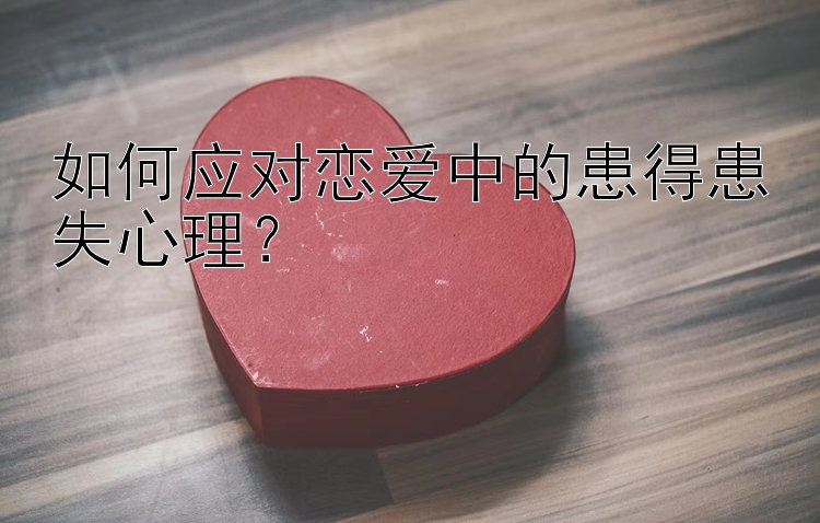 如何应对恋爱中的患得患失心理？