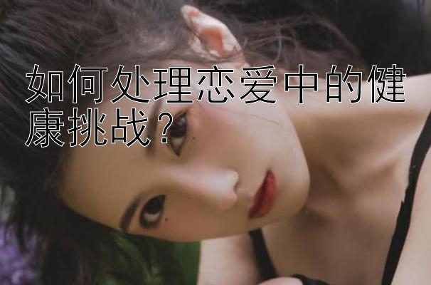 如何处理恋爱中的健康挑战？