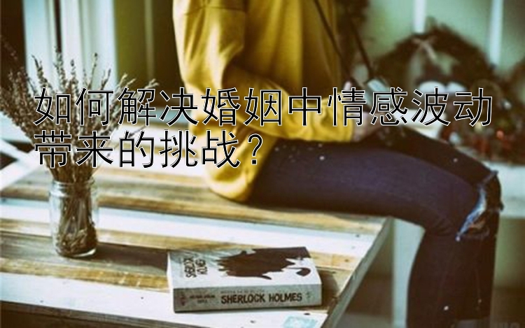 如何解决婚姻中情感波动带来的挑战？