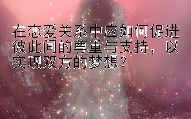 在恋爱关系中应如何促进彼此间的尊重与支持，以实现双方的梦想？