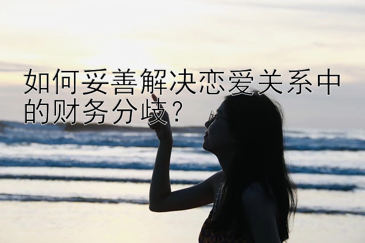 如何妥善解决恋爱关系中的财务分歧？