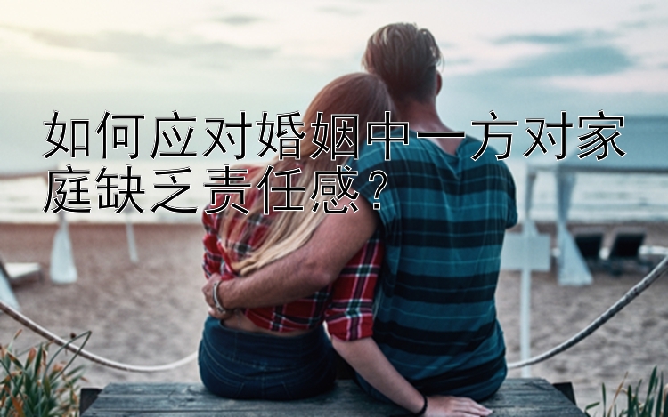 如何应对婚姻中一方对家庭缺乏责任感？