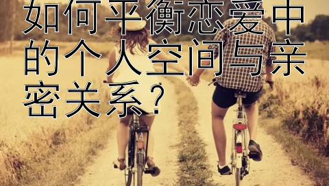 如何平衡恋爱中的个人空间与亲密关系？