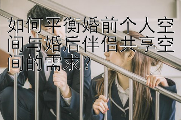 如何平衡婚前个人空间与婚后伴侣共享空间的需求？