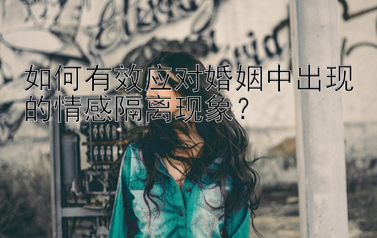 如何有效应对婚姻中出现的情感隔离现象？