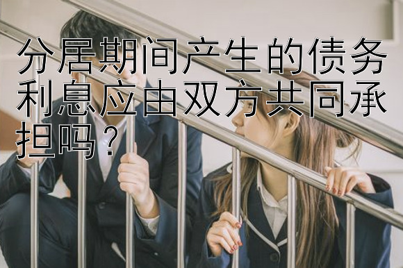 分居期间产生的债务利息应由双方共同承担吗？