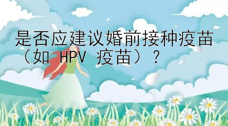 是否应建议婚前接种疫苗（如 HPV 疫苗）？