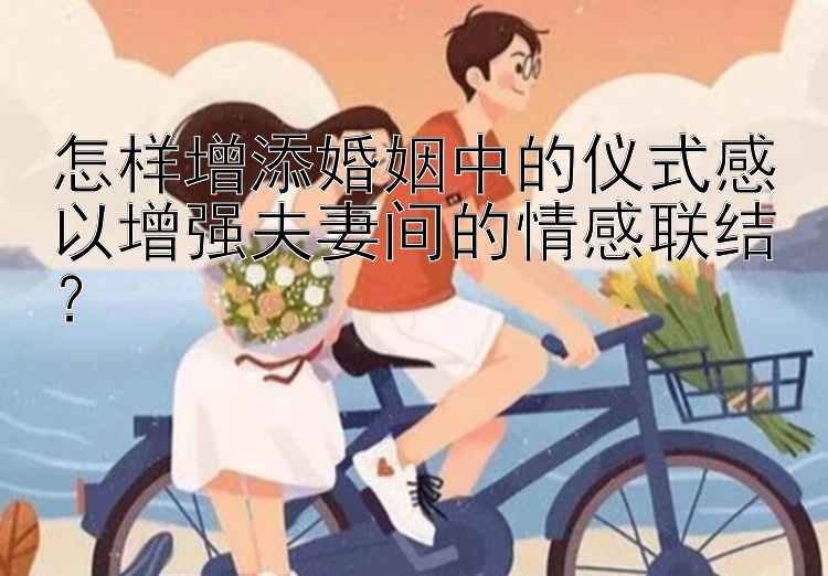 怎样增添婚姻中的仪式感以增强夫妻间的情感联结？