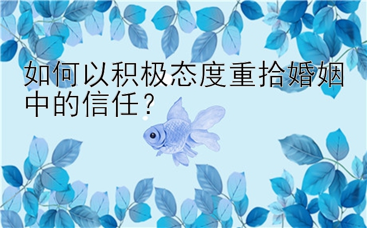 如何以积极态度重拾婚姻中的信任？