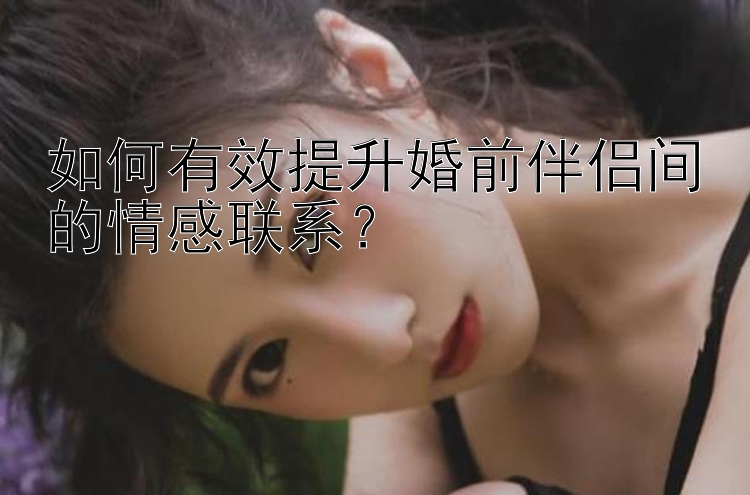 如何有效提升婚前伴侣间的情感联系？