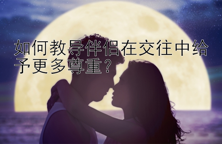 如何教导伴侣在交往中给予更多尊重？