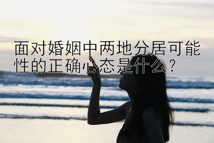 面对婚姻中两地分居可能性的正确心态是什么？