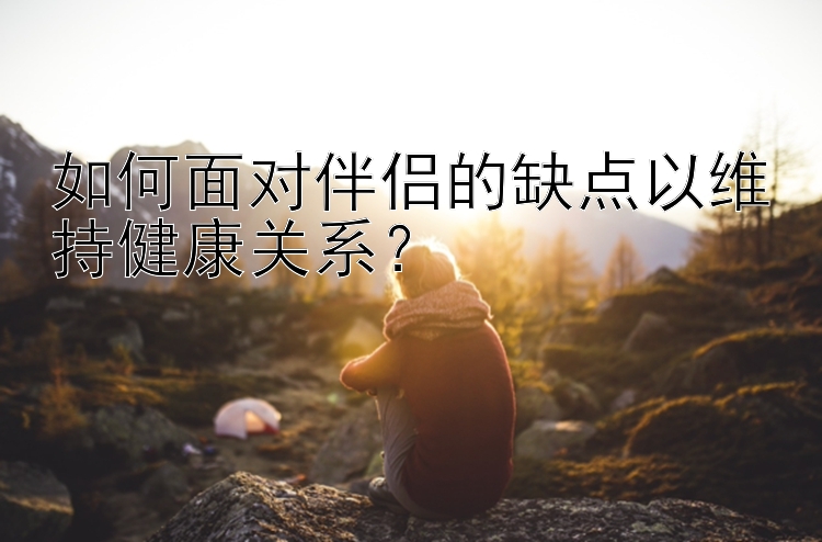 如何面对伴侣的缺点以维持健康关系？