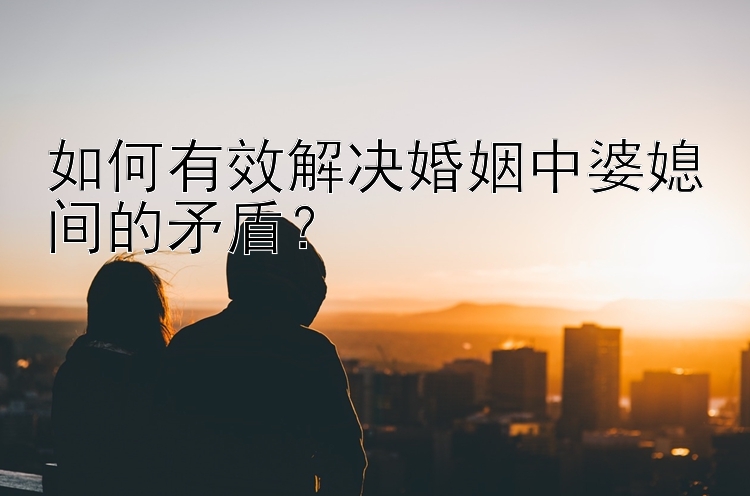 如何有效解决婚姻中婆媳间的矛盾？