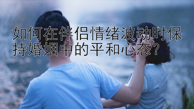 如何在伴侣情绪波动时保持婚姻中的平和心态？