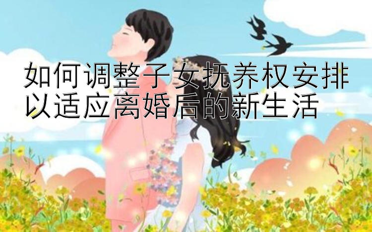 如何调整子女抚养权安排以适应离婚后的新生活