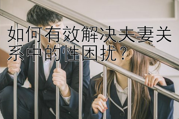 如何有效解决夫妻关系中的性困扰？