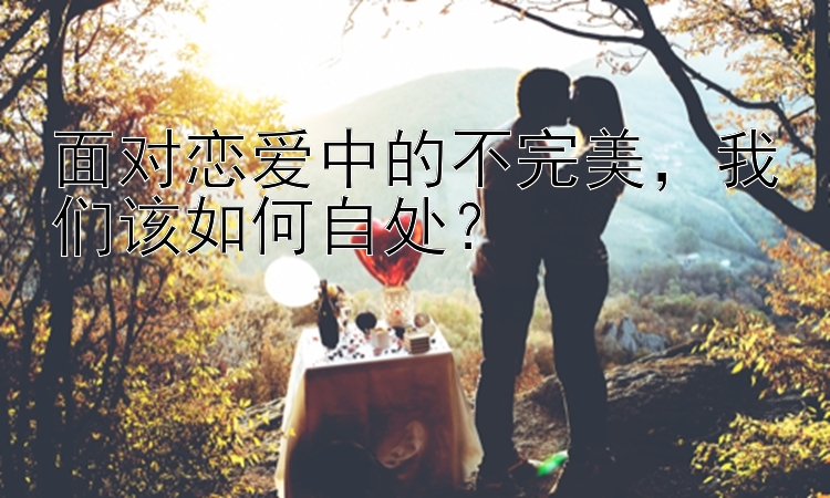 面对恋爱中的不完美，我们该如何自处？