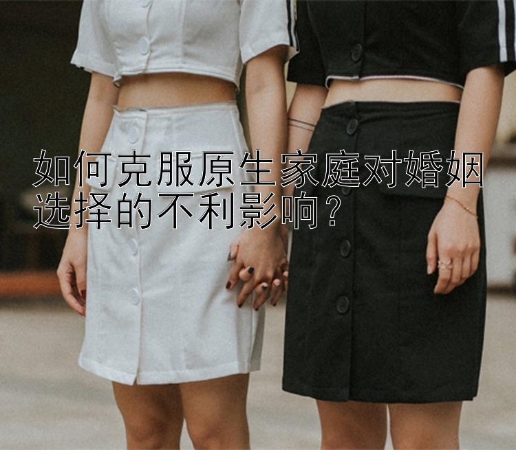 如何克服原生家庭对婚姻选择的不利影响？