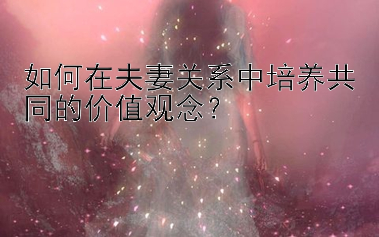 如何在夫妻关系中培养共同的价值观念？