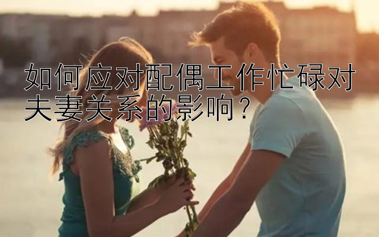 如何应对配偶工作忙碌对夫妻关系的影响？