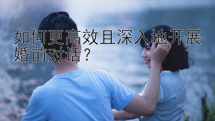 如何更高效且深入地开展婚前对话？