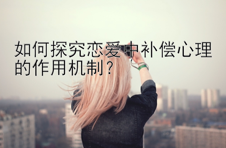 如何探究恋爱中补偿心理的作用机制？