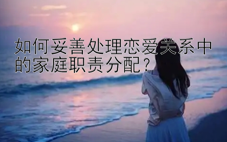 如何妥善处理恋爱关系中的家庭职责分配？