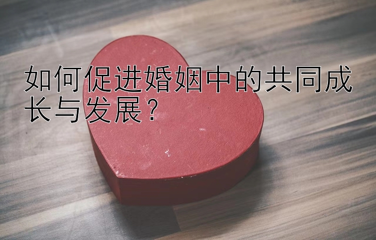 如何促进婚姻中的共同成长与发展？