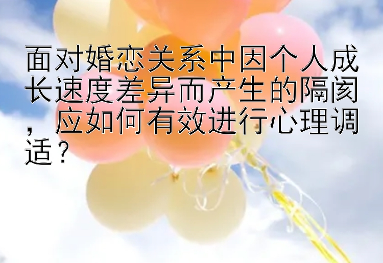 面对婚恋关系中因个人成长速度差异而产生的隔阂，应如何有效进行心理调适？