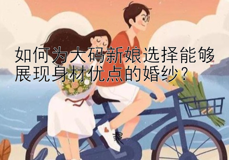 如何为大码新娘选择能够展现身材优点的婚纱？