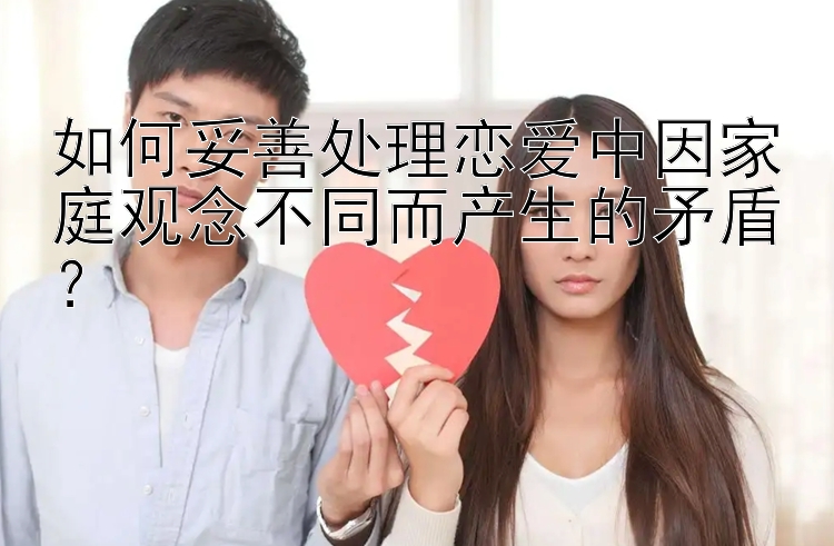 如何妥善处理恋爱中因家庭观念不同而产生的矛盾？