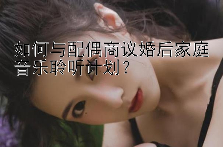 幸运飞艇和值app 如何与配偶商议婚后家庭音乐聆听计划？