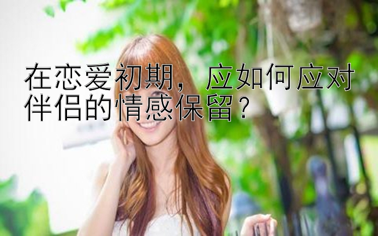 澳洲幸运5后3计划 在恋爱初期，应如何应对伴侣的情感保留？