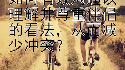 如何有效沟通以理解并尊重伴侣的看法，从而减少冲突？