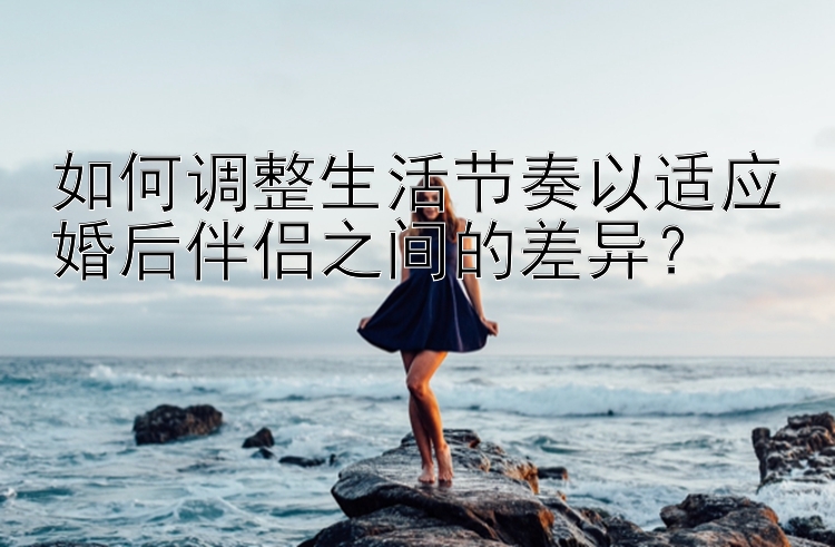 如何调整生活节奏以适应婚后伴侣之间的差异？