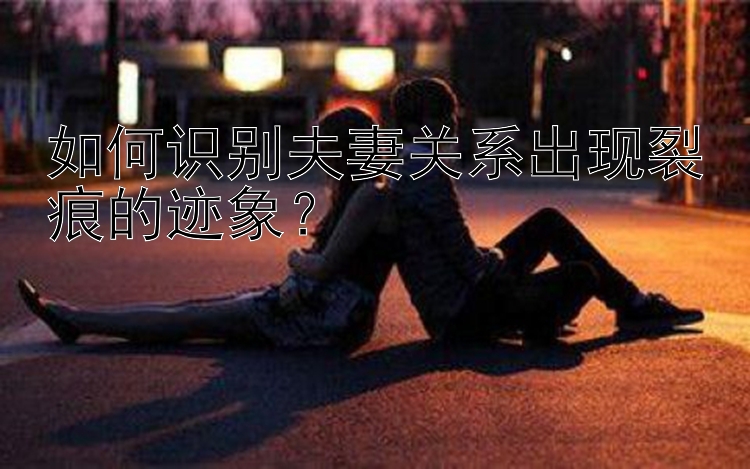 幸运飞艇开奖路珠 如何识别夫妻关系出现裂痕的迹象？