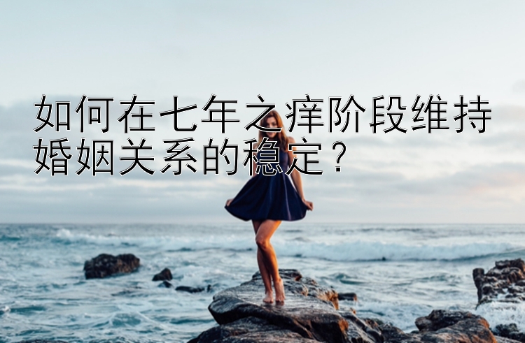 如何在七年之痒阶段维持婚姻关系的稳定？