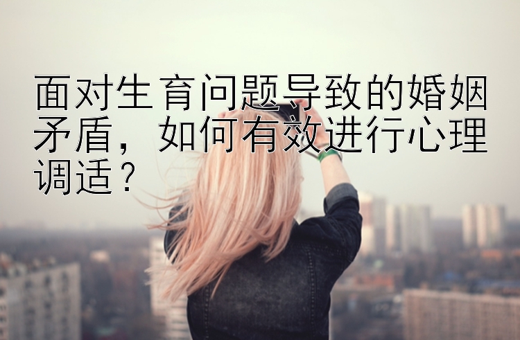 面对生育问题导致的婚姻矛盾，如何有效进行心理调适？