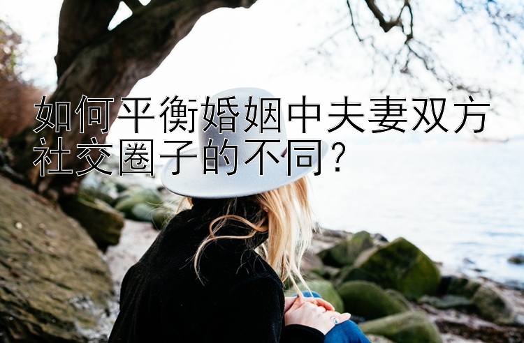 如何平衡婚姻中夫妻双方社交圈子的不同？