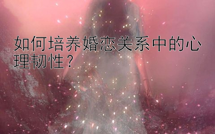 如何培养婚恋关系中的心理韧性？