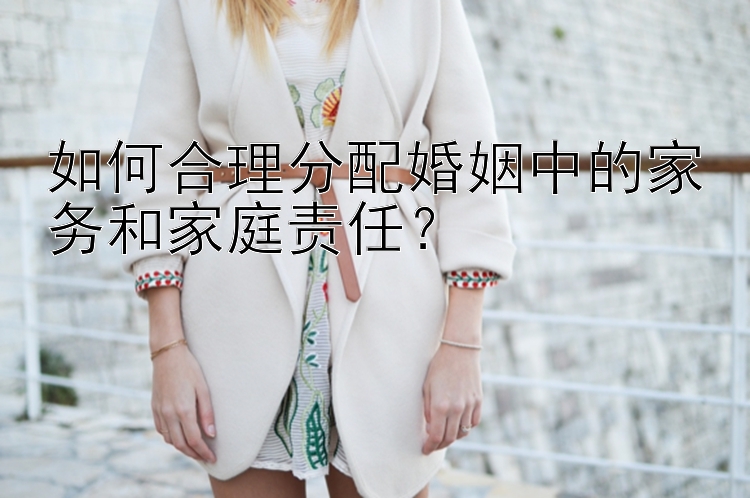 如何合理分配婚姻中的家务和家庭责任？