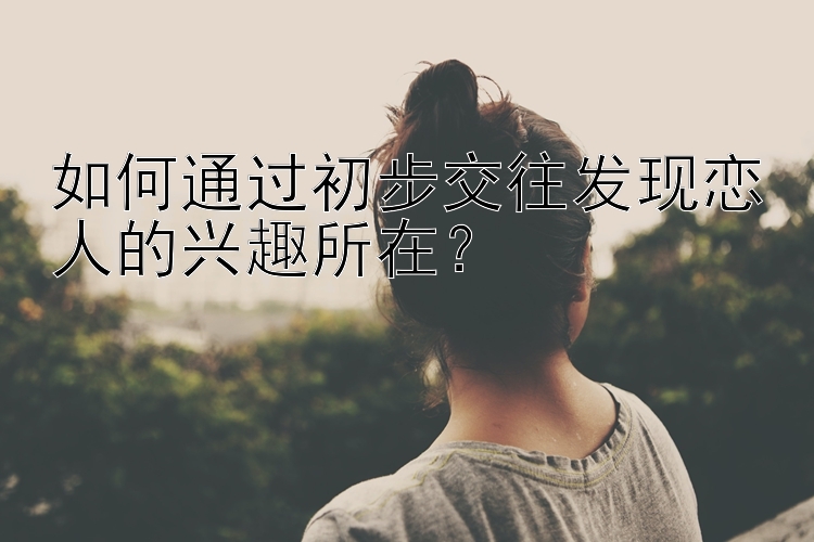 如何通过初步交往发现恋人的兴趣所在？