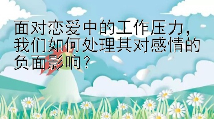 面对恋爱中的工作压力，我们如何处理其对感情的负面影响？