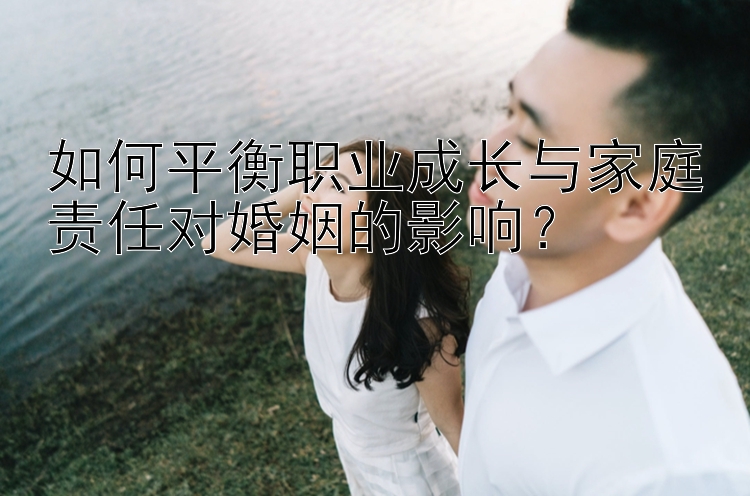 如何平衡职业成长与家庭责任对婚姻的影响？