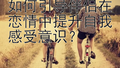 如何引导伴侣在恋情中提升自我感受意识？