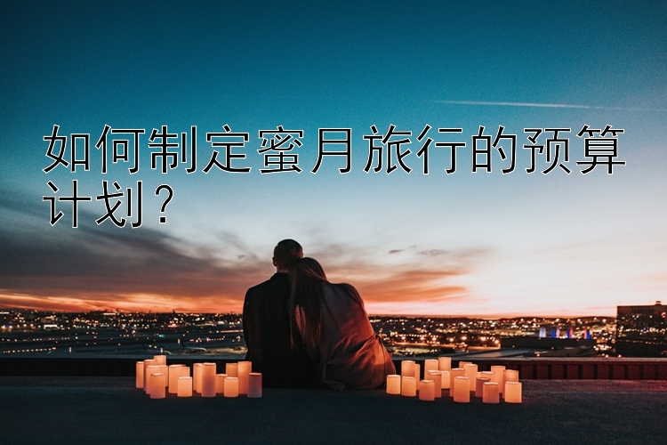 如何制定蜜月旅行的预算计划？