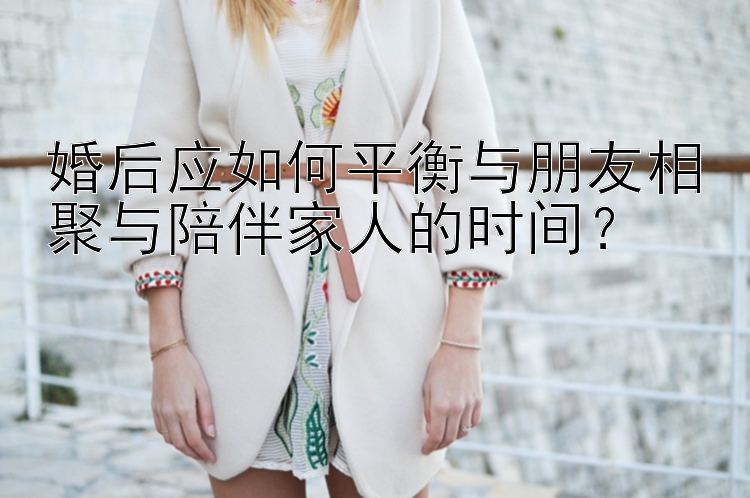 婚后应如何平衡与朋友相聚与陪伴家人的时间？