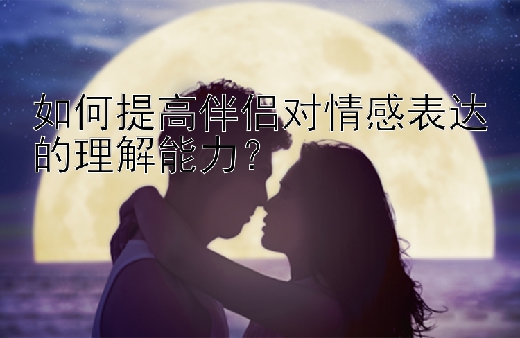 如何提高伴侣对情感表达的理解能力？