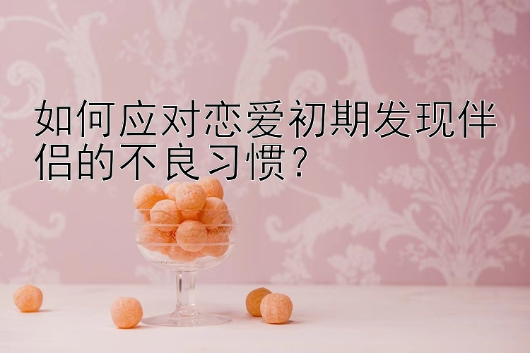 如何应对恋爱初期发现伴侣的不良习惯？